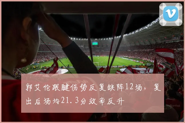 郭艾伦跟腱伤势反复缺阵12场，复出后场均21.3分效率反升