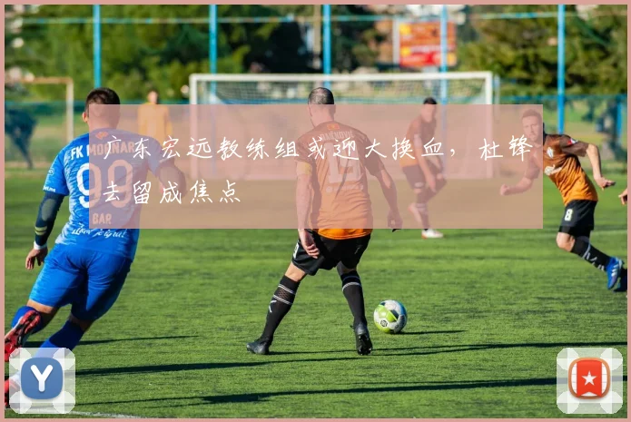 广东宏远教练组或迎大换血,杜锋去留成焦点