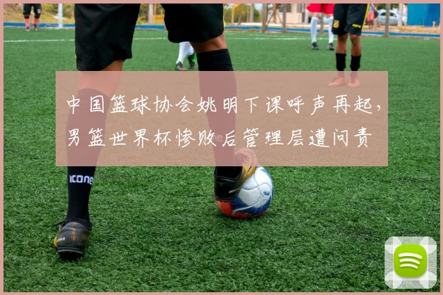中国篮球协会姚明下课呼声再起,男篮世界杯惨败后管理层遭问责