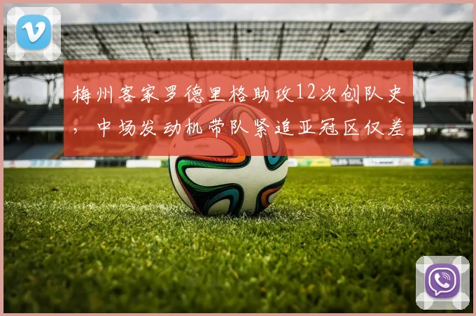 梅州客家罗德里格助攻12次创队史，中场发动机带队紧追亚冠区仅差4分